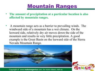 Mountain Ranges
• The amount of precipitation at a particular location is also
  affected by mountain ranges.

•    A mountain range acts as a barrier to prevailing winds. The
    windward side of a mountain has a wet climate. On the
    leeward side, relatively dry air moves down the side of the
    mountain and results in very little precipitation. A good
    example is the Great Basin on the leeward side of the Sierra
    Nevada Mountain Range.




    Copyright of www.makemegenius.com, for more videos ,visit us.
 