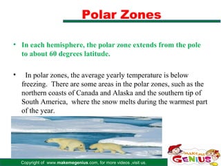 Polar Zones

• In each hemisphere, the polar zone extends from the pole
  to about 60 degrees latitude.

•     In polar zones, the average yearly temperature is below
    freezing. There are some areas in the polar zones, such as the
    northern coasts of Canada and Alaska and the southern tip of
    South America, where the snow melts during the warmest part
    of the year.




    Copyright of www.makemegenius.com, for more videos ,visit us.
 