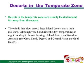 Deserts in the Temperate Zone

• Deserts in the temperate zones are usually located in land,
  far away from the oceans.

• The winds that blow across these inland deserts carry little
  moisture. Although very hot during the day, temperatures at
  night can drop to below freezing. Inland deserts are found in
  Australia (the Great Sandy Desert) and Central Asia ( the Gobi
  Desert).




  Copyright of www.makemegenius.com, for more videos ,visit us.
 