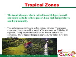 Tropical Zones

• The tropical zones, which extend from 30 degrees north
  and south latitude to the equator, have high temperatures
  and high humidity.

•   Tropical zones are also known as low-latitude climates. The average
    temperature during the coldest month of the year does not fall below 18
    degrees C. Many deserts are located on the western coasts of the
    continents. This is because the prevailing winds, the trades, blow from
    east to west.




    Copyright of www.makemegenius.com, for more videos ,visit us.
 