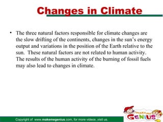 Changes in Climate

• The three natural factors responsible for climate changes are
  the slow drifting of the continents, changes in the sun’s energy
  output and variations in the position of the Earth relative to the
  sun. These natural factors are not related to human activity.
  The results of the human activity of the burning of fossil fuels
  may also lead to changes in climate.




  Copyright of www.makemegenius.com, for more videos ,visit us.
 