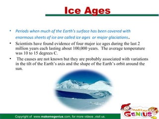 Ice Ages
•   Periods when much of the Earth’s surface has been covered with
    enormous sheets of ice are called ice ages or major glaciations .
•   Scientists have found evidence of four major ice ages during the last 2
    million years each lasting about 100,000 years. The average temperature
    was 10 to 15 degrees C.
•    The causes are not known but they are probably associated with variations
    in the tilt of the Earth’s axis and the shape of the Earth’s orbit around the
    sun.




    Copyright of www.makemegenius.com, for more videos ,visit us.
 