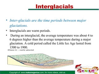 Interglacials

• Inter-glacials are the time periods between major
  glaciations.
• Interglacials are warm periods.
• During an interglacial, the average temperature was about 4 to
  6 degrees higher than the average temperature during a major
  glaciation. A cold period called the Little Ice Age lasted from
  1500 to 1900.




  Copyright of www.makemegenius.com, for more videos ,visit us.
 