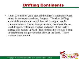 Drifting Continents

• About 230 million years ago, all the Earth’s landmasses were
  joined in one super continent, Pangaea. The slow drifting
  apart of the continents caused dramatic changes. As the
  continents moved toward their present-day locations, the sea
  level dropped, volcanoes erupted, and much of the Earth’s
  surface was pushed upward. The combined effect was a drop
  in temperature and precipitation all over the Earth. These
  changes were gradual.




  Copyright of www.makemegenius.com, for more videos ,visit us.
 