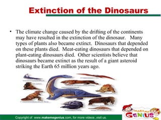 Extinction of the Dinosaurs

• The climate change caused by the drifting of the continents
  may have resulted in the extinction of the dinosaur. Many
  types of plants also became extinct. Dinosaurs that depended
  on these plants died. Meat-eating dinosaurs that depended on
  plant-eating dinosaurs died. Other scientists believe that
  dinosaurs became extinct as the result of a giant asteroid
  striking the Earth 65 million years ago.




  Copyright of www.makemegenius.com, for more videos ,visit us.
 