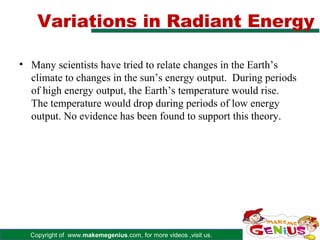Variations in Radiant Energy

• Many scientists have tried to relate changes in the Earth’s
  climate to changes in the sun’s energy output. During periods
  of high energy output, the Earth’s temperature would rise.
  The temperature would drop during periods of low energy
  output. No evidence has been found to support this theory.




  Copyright of www.makemegenius.com, for more videos ,visit us.
 