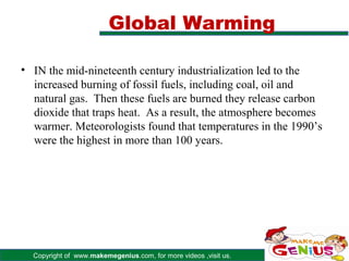 Global Warming

• IN the mid-nineteenth century industrialization led to the
  increased burning of fossil fuels, including coal, oil and
  natural gas. Then these fuels are burned they release carbon
  dioxide that traps heat. As a result, the atmosphere becomes
  warmer. Meteorologists found that temperatures in the 1990’s
  were the highest in more than 100 years.




  Copyright of www.makemegenius.com, for more videos ,visit us.
 