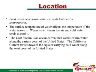 Location
• Land areas near warm water currents have warm
  temperatures.
• The surface temperature of water affects the temperature of the
  water above it. Warm water warms the air and cold water
  tends to cool it.
• The Gulf Stream is an ocean current that carries warm water
  along the eastern coast of the United States. The California
  Current travels toward the equator carrying cold water along
  the west coast of the United States.




  Copyright of www.makemegenius.com, for more videos ,visit us.
 