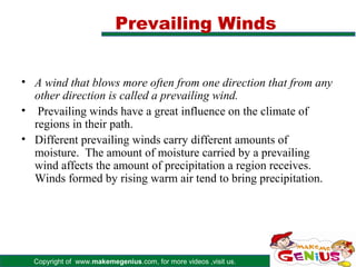 Prevailing Winds


• A wind that blows more often from one direction that from any
  other direction is called a prevailing wind.
• Prevailing winds have a great influence on the climate of
  regions in their path.
• Different prevailing winds carry different amounts of
  moisture. The amount of moisture carried by a prevailing
  wind affects the amount of precipitation a region receives.
  Winds formed by rising warm air tend to bring precipitation.




  Copyright of www.makemegenius.com, for more videos ,visit us.
 