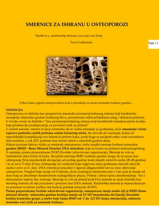 Page | 1
SMERNICE ZA ISHRANU U OSTEOPOROZI
Health is a...relationship between you and your body
Terri Guillemetes
Prikaz kako izgleda osteoporotična kost u poređenju sa onom normalne koštane gustine…
DEFINICIJA
Osteoporoza se definiše kao progresivni sistemski poremećaj koštanog sistema koji karakteriše
smanjenje mineralne gustine koštanog tkiva, poremećena mikroarhitektura istog, i sklonost prelomu.
U novije vreme se definiše i “kao poremećaj koštanog sistema koji karakteriše smanjena jačina kostiju
koja predstavlja predispoziciju za povećani rizik za prelom”
U našem narodu, smatra se da je normalno da se visina smanjuje sa godinama, ali je smanjenje visine
zapravo posledica malih preloma unutar kičmenig stuba, što dovodi do urastanja. Jedna od
najozbiljnijih komplikacija ove bolesti je prelom kuka, posle koga se pacijenti retko vrate normalnim
aktivnostima, a čak 20% preloma ima smrtni ishod u narednih godinu dana.
Nakon procene faktora rizika za nastanak osteoporoze, treba uraditi merenje koštane mineralne
gustine (BMD - Bone Mineral Density) DXA metodom, koja se bazira na primeni niskoenergetskog
X zračenja, prema preporukama WHO (Svetske zdravstvene organizacije). Merenje se vrši na
lumbalnom delu kičme ili kuku. Rezultati merenja BMD- koštane gustine mogu da se izraze kao
odstupanje (broj standardnih devijacija) od srednje gustine kosti mladih zdravih osoba (20-40 godina)
i to se zove T-skor ili kao odstupanje od vrednosti koja odgovara istim godinama starosti zdravih
osoba i zove se Z- skor. DXA metoda je pouzdan i siguran dijagnostički test za rano otkrivanje
osteoporoze. Pregled traje manje od 5 minuta, doza zračenja je minimalna (sto i više puta je manje od
doze koja se absorbuje standardnom radiografijom pluća). Postoji i ultrazvučna denzitometrija - brz i
ekonomičan metod, bez zračenja. Merenje se vrši na petnoj kosti.Ova metoda se moţe koristiti kao
skrining metoda ali nije pouzdana i precizna kao DXA metoda. Radiološka metoda je nepouzdana jer
su promene na kičmi uočljive tek kada je gubitak minerala 30-50%.
Prema preporukama Svetske zdravstvene organizacije, osteoporozu imaju osobe čiji je BMD (bone
mineral density- mineralna gustina kostiju) manja od 2,5 SD (standardne devijacije) denziteta
kostiju kontrolne grupe, a osobe koje imaju BMD od -1 do -2,5 SD imaju osteopeniju, odnosno
trostruko veći rizik za nastanak fraktura.
 