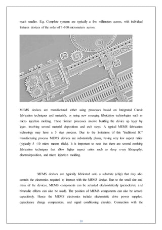 10
much smaller. E.g. Complete systems are typically a few millimeters across, with individual
features devices of the order of 1-100 micrometers across.
MEMS devices are manufactured either using processes based on Integrated Circuit
fabrication techniques and materials, or using new emerging fabrication technologies such as
micro injection molding. These former processes involve building the device up layer by
layer, involving several material depositions and etch steps. A typical MEMS fabrication
technology may have a 5 step process. Due to the limitations of this "traditional IC"
manufacturing process MEMS devices are substantially planar, having very low aspect ratios
(typically 5 -10 micro meters thick). It is important to note that there are several evolving
fabrication techniques that allow higher aspect ratios such as deep x-ray lithography,
electrodeposition, and micro injection molding.
MEMS devices are typically fabricated onto a substrate (chip) that may also
contain the electronics required to interact with the MEMS device. Due to the small size and
mass of the devices, MEMS components can be actuated electrostatically (piezoelectric and
bimetallic effects can also be used). The position of MEMS components can also be sensed
capacitively. Hence the MEMS electronics include electrostatic drive power supplies,
capacitance charge comparators, and signal conditioning circuitry. Connection with the
 