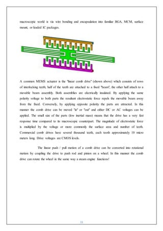 11
macroscopic world is via wire bonding and encapsulation into familiar BGA, MCM, surface
mount, or leaded IC packages.
A common MEMS actuator is the "linear comb drive" (shown above) which consists of rows
of interlocking teeth; half of the teeth are attached to a fixed "beam", the other half attach to a
movable beam assembly. Both assemblies are electrically insulated. By applying the same
polarity voltage to both parts the resultant electrostatic force repels the movable beam away
from the fixed. Conversely, by applying opposite polarity the parts are attracted. In this
manner the comb drive can be moved "in" or "out" and either DC or AC voltages can be
applied. The small size of the parts (low inertial mass) means that the drive has a very fast
response time compared to its macroscopic counterpart. The magnitude of electrostatic force
is multiplied by the voltage or more commonly the surface area and number of teeth.
Commercial comb drives have several thousand teeth, each tooth approximately 10 micro
meters long. Drive voltages are CMOS levels.
The linear push / pull motion of a comb drive can be converted into rotational
motion by coupling the drive to push rod and pinion on a wheel. In this manner the comb
drive can rotate the wheel in the same way a steam engine functions!
 