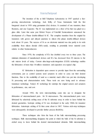 12
Historical Background
The invention of the at Bell Telephone Laboratories in 1947 sparked a fast-
growing microelectronic technology. Jack Kilby of Texas Instruments built the first
Integrated circuit in 1958 using germanium (Ge) devices. It consisted of one transistor, three
Resistors, and one Capacitor. The IC was implemented on a sliver of Ge that was glued on a
glass slide. Later that same year Robert Noyce of Fairchild Semiconductor announced the
development of a Planar double-diffused Si IC. The complete transition from the original Ge
transistors with grown and alloyed junctions to silicon (Si) planar double-diffused devices
took about 10 years. The success of Si as an electronic material was due partly to its wide
availability from silicon dioxide (SiO2-sand), resulting in potentially lower material costs
relative to other Semiconductors
Since 1970, the complexity of ICs has doubled every two to three years. The
minimum dimension of manufactured devices and ICs has decreased from 20 microns to the
sub micron levels of today. Current ultra-large-scale-integration (ULSI) technology enables
the fabrication of more than 10 million transistors and capacitors on a typical chip.
IC fabrication is dependent upon sensors to provide input from the surrounding
environment, just as control systems need actuators in order to carry out their desired
functions. Due to the availability of sand as a material, much effort was put into developing
Si processing and characterization tools. These tools are now being used to advance
transducer technology. Today's IC technology far outstrips the original sensors and actuators
in performance, size, and cost.
Around 1982, the term micromachining came into use to designate the
fabrication of micromechanical parts for Si microsensors. The micromechanical parts were
fabricated by selectively etching areas of the Si substrate away in order to leave behind the
desired geometries. Isotropic etching of Si was developed in the early 1960s for transistor
fabrication. Anisotropic etching of Si then came about in 1967. Various etch-stop techniques
were subsequently developed to provide further process flexibility.
These techniques also form the basis of the bulk micromachining processing
techniques. Bulk micromachining designates the point at which the bulk of the Si substrate is
etched away to leave behind the desired micromechanical elements. Bulk micromachining
 