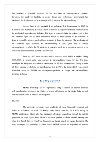 13
has remained a powerful technique for the fabrication of micromechanical elements.
However, the need for flexibility in device design and performance improvement has
motivated the development of new concepts and techniques for micromachining.
Among these is the sacrificial layer technique, first demonstrated in 1965 by
Nathanson and Wickstrom, in which a layer of material is deposited between structural layers
for mechanical separation and isolation. This layer is removed during the release etch to free
the structural layers and to allow mechanical devices to move relative to the substrate. A
layer is releasable when a sacrificial layer separates it from the substrate. The application of
the sacrificial layer technique to micromachining in 1985 gave rise to surface
micromachining, in which the Si substrate is primarily used as a mechanical support upon
which the micromechanical elements are fabricated.
Prior to 1987, these micromechanical structures were limited in motion. During
1987-1988, a turning point was reached in micromachining when, for the first time,
techniques for integrated fabrication of mechanisms on Si were demonstrated. During a series
of three separate workshops on microdynamics held in 1987, the term MEMS was coined.
Equivalent terms for MEMS are microsystems-preferred in Europe and micromachines-
preferred in Japan.
MEMSDESCRIPTION
MEMS technology can be implemented using a number of different materials
and manufacturing techniques; the choice of which will depend on the device being created
and the market sector in which it has to operate.
SILICON
The economies of scale, ready availability of cheap high-quality materials and
ability to incorporate electronic functionality make silicon attractive for a wide variety of
MEMS applications. Silicon also has significant advantages engendered through its material
properties. In single crystal form, silicon is an almost perfect Hookean material, meaning that
when it is flexed there is virtually no hysteresis and hence almost no energy dissipation. The
basic techniques for producing all silicon based MEMS devices are deposition of material
 