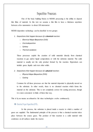 15
Deposition Processes
One of the basic building blocks in MEMS processing is the ability to deposit
thin films of material. In this text we assume a thin film to have a thickness anywhere
between a few nanometers to about 100 micrometer
MEMS deposition technology can be classified in two groups:
1. Depositions that happen because of a chemical reaction:
o Chemical Vapor Deposition (CVD)
o Electrodeposition
o Epitaxy
o Thermal oxidation
These processes exploit the creation of solid materials directly from chemical
reactions in gas and/or liquid compositions or with the substrate material. The solid
material is usually not the only product formed by the reaction. Byproducts can
include gases, liquids and even other solids.
2. Depositions that happen because of a physical reaction:
o Physical Vapor Deposition (PVD)
o Casting
Common for all these processes are that the material deposited is physically moved on
to the substrate. In other words, there is no chemical reaction which forms the
material on the substrate. This is not completely correct for casting processes, though
it is more convenient to think of them that way.
This is by no means an exhaustive list since technologies evolve continuously.
 ChemicalVaporDeposition(CVD) :
In this process, the substrate is placed inside a reactor to which a number of
gases are supplied. The fundamental principle of the process is that a chemical reaction takes
place between the source gases. The product of that reaction is a solid material with
condenses on all surfaces inside the reactor.
 