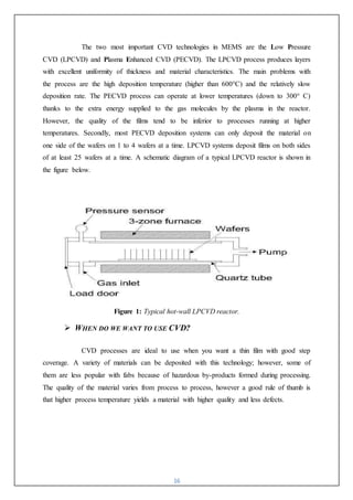16
The two most important CVD technologies in MEMS are the Low Pressure
CVD (LPCVD) and Plasma Enhanced CVD (PECVD). The LPCVD process produces layers
with excellent uniformity of thickness and material characteristics. The main problems with
the process are the high deposition temperature (higher than 600°C) and the relatively slow
deposition rate. The PECVD process can operate at lower temperatures (down to 300° C)
thanks to the extra energy supplied to the gas molecules by the plasma in the reactor.
However, the quality of the films tend to be inferior to processes running at higher
temperatures. Secondly, most PECVD deposition systems can only deposit the material on
one side of the wafers on 1 to 4 wafers at a time. LPCVD systems deposit films on both sides
of at least 25 wafers at a time. A schematic diagram of a typical LPCVD reactor is shown in
the figure below.
Figure 1: Typical hot-wall LPCVD reactor.
 WHEN DO WE WANT TO USE CVD?
CVD processes are ideal to use when you want a thin film with good step
coverage. A variety of materials can be deposited with this technology; however, some of
them are less popular with fabs because of hazardous by-products formed during processing.
The quality of the material varies from process to process, however a good rule of thumb is
that higher process temperature yields a material with higher quality and less defects.
 
