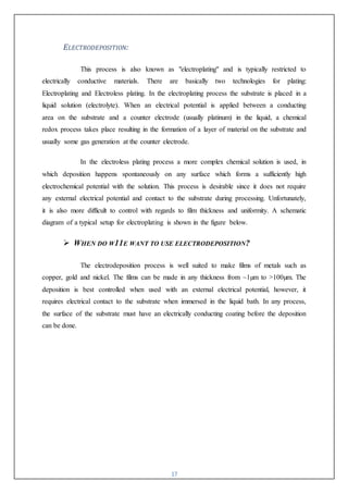 17
ELECTRODEPOSITION:
This process is also known as "electroplating" and is typically restricted to
electrically conductive materials. There are basically two technologies for plating:
Electroplating and Electroless plating. In the electroplating process the substrate is placed in a
liquid solution (electrolyte). When an electrical potential is applied between a conducting
area on the substrate and a counter electrode (usually platinum) in the liquid, a chemical
redox process takes place resulting in the formation of a layer of material on the substrate and
usually some gas generation at the counter electrode.
In the electroless plating process a more complex chemical solution is used, in
which deposition happens spontaneously on any surface which forms a sufficiently high
electrochemical potential with the solution. This process is desirable since it does not require
any external electrical potential and contact to the substrate during processing. Unfortunately,
it is also more difficult to control with regards to film thickness and uniformity. A schematic
diagram of a typical setup for electroplating is shown in the figure below.
 WHEN DO W11E WANT TO USE ELECTRODEPOSITION?
The electrodeposition process is well suited to make films of metals such as
copper, gold and nickel. The films can be made in any thickness from ~1µm to >100µm. The
deposition is best controlled when used with an external electrical potential, however, it
requires electrical contact to the substrate when immersed in the liquid bath. In any process,
the surface of the substrate must have an electrically conducting coating before the deposition
can be done.
 