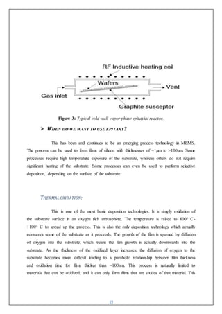 19
Figure 3: Typical cold-wall vapor phase epitaxial reactor.
 WHEN DO WE WANT TO USE EPITAXY?
This has been and continues to be an emerging process technology in MEMS.
The process can be used to form films of silicon with thicknesses of ~1µm to >100µm. Some
processes require high temperature exposure of the substrate, whereas others do not require
significant heating of the substrate. Some processes can even be used to perform selective
deposition, depending on the surface of the substrate.
THERMAL OXIDATION:
This is one of the most basic deposition technologies. It is simply oxidation of
the substrate surface in an oxygen rich atmosphere. The temperature is raised to 800° C-
1100° C to speed up the process. This is also the only deposition technology which actually
consumes some of the substrate as it proceeds. The growth of the film is spurned by diffusion
of oxygen into the substrate, which means the film growth is actually downwards into the
substrate. As the thickness of the oxidized layer increases, the diffusion of oxygen to the
substrate becomes more difficult leading to a parabolic relationship between film thickness
and oxidation time for films thicker than ~100nm. This process is naturally limited to
materials that can be oxidized, and it can only form films that are oxides of that material. This
 