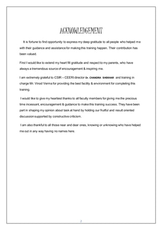 2
ACKNOWLEDGEMENT
It is fortune to find opportunity to express my deep gratitude to all people who helped me
with their guidance and assistance for making this training happen. Their contribution has
been valued.
First I would like to extend my heart fill gratitude and respect to my parents, who have
always a tremendous source of encouragement & inspiring me.
I am extremely grateful to CSIR – CEERI director Dr. CHANDRA SHEKHAR and training in
charge Mr. Vinod Verma for providing the best facility & environment for completing this
training.
I would like to give my heartiest thanks to all faculty members for giving me the precious
time incessant, encouragement & guidance to make this training success. They have been
part in shaping my opinion about task at hand by holding our fruitful and result oriented
discussion supported by constructive criticism.
I am also thankful to all those near and dear ones, knowing or unknowing who have helped
me out in any way having no names here.
 