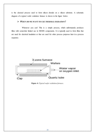 20
is the classical process used to form silicon dioxide on a silicon substrate. A schematic
diagram of a typical wafer oxidation furnace is shown in the figure below.
 WHEN DO WE WANT TO USE THERMAL OXIDATION?
Whenever you can! This is a simple process, which unfortunately produces
films with somewhat limited use in MEMS components. It is typically used to form films that
are used for electrical insulation or that are used for other process purposes later in a process
sequence.
Figure 4: Typical wafer oxidation furnace.
 