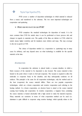 21
 Physical Vapor Deposition(PVD) :
PVD covers a number of deposition technologies in which material is released
from a source and transferred to the substrate. The two most important technologies are
evaporation and sputtering.
 WHEN DO WE WANT TO USE PVD?
PVD comprises the standard technologies for deposition of metals. It is far
more common than CVD for metals since it can be performed at lower process risk and
cheaper in regards to materials cost. The quality of the films are inferior to CVD, which for
metals means higher resistivity and for insulators more defects and traps. The step coverage
is also not as good as CVD.
The choice of deposition method (i.e. evaporation vs. sputtering) may in many
cases be arbitrary, and may depend more on what technology is available for the specific
material at the time.
EVAPORATION:
In evaporation the substrate is placed inside a vacuum chamber, in which a
block (source) of the material to be deposited is also located. The source material is then
heated to the point where it starts to boil and evaporate. The vacuum is required to allow the
molecules to evaporate freely in the chamber, and they subsequently condense on all
surfaces. This principle is the same for all evaporation technologies, only the method used to
the heat (evaporate) the source material differs. There are two popular evaporation
technologies, which are e-beam evaporation and resistive evaporation each referring to the
heating method. In e-beam evaporation, an electron beam is aimed at the source material
causing local heating and evaporation. In resistive evaporation, a tungsten boat, containing
the source material, is heated electrically with a high current to make the material evaporate.
Many materials are restrictive in terms of what evaporation method can be used (i.e.
aluminum is quite difficult to evaporate using resistive heating), which typically relates to the
 
