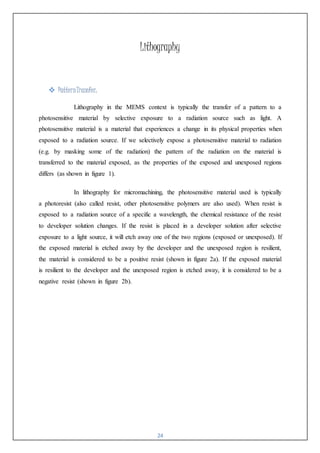 24
Lithography
 PatternTransfer:
Lithography in the MEMS context is typically the transfer of a pattern to a
photosensitive material by selective exposure to a radiation source such as light. A
photosensitive material is a material that experiences a change in its physical properties when
exposed to a radiation source. If we selectively expose a photosensitive material to radiation
(e.g. by masking some of the radiation) the pattern of the radiation on the material is
transferred to the material exposed, as the properties of the exposed and unexposed regions
differs (as shown in figure 1).
In lithography for micromachining, the photosensitive material used is typically
a photoresist (also called resist, other photosensitive polymers are also used). When resist is
exposed to a radiation source of a specific a wavelength, the chemical resistance of the resist
to developer solution changes. If the resist is placed in a developer solution after selective
exposure to a light source, it will etch away one of the two regions (exposed or unexposed). If
the exposed material is etched away by the developer and the unexposed region is resilient,
the material is considered to be a positive resist (shown in figure 2a). If the exposed material
is resilient to the developer and the unexposed region is etched away, it is considered to be a
negative resist (shown in figure 2b).
 