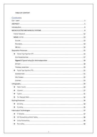 3
TABLE OF CONTENT
Contents
Csir - ceeri....................................................................................................................................1
ABSTRACT....................................................................................................................................5
Introduction.................................................................................................................................6
MICRO ELECTRO MECHANICAL SYSTEMS........................................................................................ 8
Historical Background....................................................................................................................... 12
MEMSDESCRIPTION ......................................................................................................................... 13
SILICON ................................................................................................................................ 13
POLYMERS............................................................................................................................. 14
METALS................................................................................................................................ 14
Deposition Processes.................................................................................................................. 15
 Chemical Vapor Deposition (CVD) :.................................................................................................... 15
ELECTRODEPOSITION:............................................................................................................... 17
Figure 2: Typical setup for electrodeposition. ........................................................................ 18
EPITAXY:............................................................................................................................... 18
THERMAL OXIDATION: .............................................................................................................. 19
 Physical Vapor Deposition (PVD) :..................................................................................................... 21
EVAPORATION:....................................................................................................................... 21
SPUTTERING:.......................................................................................................................... 22
CASTING:.............................................................................................................................. 23
Lithography................................................................................................................................ 24
 Pattern Transfer: .................................................................................................................... 24
 Alignment: ........................................................................................................................... 27
 Exposure:............................................................................................................................. 31
 The Lithography Module: ............................................................................................................. 32
Etching Processes....................................................................................................................... 34
 Wet etching:.......................................................................................................................... 34
 Dry etching:.......................................................................................................................... 35
Fabrication Technologies............................................................................................................. 37
 IC Fabrication: ....................................................................................................................... 37
 Bulk Micromachining and Wafer Bonding: ............................................................................................ 38
 Surface Micromachining:............................................................................................................. 39
 Micro molding: ....................................................................................................................... 40
 