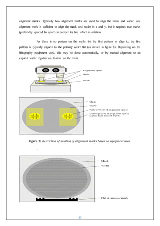 30
alignment marks. Typically two alignment marks are used to align the mask and wafer, one
alignment mark is sufficient to align the mask and wafer in x and y, but it requires two marks
(preferably spaced far apart) to correct for fine offset in rotation.
As there is no pattern on the wafer for the first pattern to align to, the first
pattern is typically aligned to the primary wafer flat (as shown in figure 8). Depending on the
lithography equipment used, this may be done automatically, or by manual alignment to an
explicit wafer registration feature on the mask
Figure 7: Restriction of location of alignment marks based on equipment used.
.
 