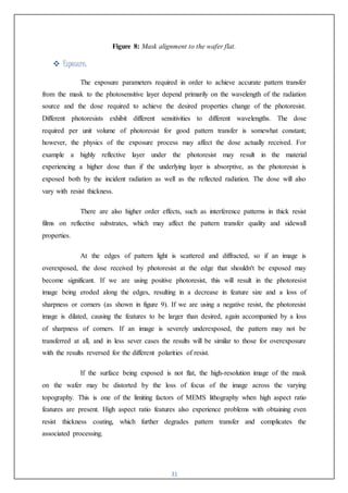 31
Figure 8: Mask alignment to the wafer flat.
 Exposure:
The exposure parameters required in order to achieve accurate pattern transfer
from the mask to the photosensitive layer depend primarily on the wavelength of the radiation
source and the dose required to achieve the desired properties change of the photoresist.
Different photoresists exhibit different sensitivities to different wavelengths. The dose
required per unit volume of photoresist for good pattern transfer is somewhat constant;
however, the physics of the exposure process may affect the dose actually received. For
example a highly reflective layer under the photoresist may result in the material
experiencing a higher dose than if the underlying layer is absorptive, as the photoresist is
exposed both by the incident radiation as well as the reflected radiation. The dose will also
vary with resist thickness.
There are also higher order effects, such as interference patterns in thick resist
films on reflective substrates, which may affect the pattern transfer quality and sidewall
properties.
At the edges of pattern light is scattered and diffracted, so if an image is
overexposed, the dose received by photoresist at the edge that shouldn't be exposed may
become significant. If we are using positive photoresist, this will result in the photoresist
image being eroded along the edges, resulting in a decrease in feature size and a loss of
sharpness or corners (as shown in figure 9). If we are using a negative resist, the photoresist
image is dilated, causing the features to be larger than desired, again accompanied by a loss
of sharpness of corners. If an image is severely underexposed, the pattern may not be
transferred at all, and in less sever cases the results will be similar to those for overexposure
with the results reversed for the different polarities of resist.
If the surface being exposed is not flat, the high-resolution image of the mask
on the wafer may be distorted by the loss of focus of the image across the varying
topography. This is one of the limiting factors of MEMS lithography when high aspect ratio
features are present. High aspect ratio features also experience problems with obtaining even
resist thickness coating, which further degrades pattern transfer and complicates the
associated processing.
 