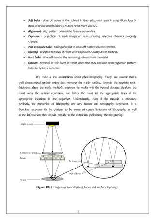 33
 Soft bake - drive off some of the solvent in the resist, may result in a significant loss of
mass of resist (and thickness). Makes resist more viscous.
 Alignment - align pattern on mask to features on wafers.
 Exposure - projection of mask image on resist causing selective chemical property
change.
 Post exposure bake - baking of resist to drive off further solvent content.
 Develop - selective removal of resist after exposure. Usually a wet process.
 Hard bake - drive off most of the remaining solvent from the resist.
 Descum - removal of thin layer of resist scum that may occlude open regions in pattern
helps to open up corners.
We make a few assumptions about photolithography. Firstly, we assume that a
well characterized module exists that: prepares the wafer surface, deposits the requisite resist
thickness, aligns the mask perfectly, exposes the wafer with the optimal dosage, develops the
resist under the optimal conditions, and bakes the resist for the appropriate times at the
appropriate locations in the sequence. Unfortunately, even if the module is executed
perfectly, the properties of lithography are very feature and topography dependent. It is
therefore necessary for the designer to be aware of certain limitations of lithography, as well
as the information they should provide to the technician performing the lithography.
Figure 10: Lithography tool depth of focus and surface topology.
 