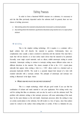 34
Etching Processes
In order to form a functional MEMS structure on a substrate, it is necessary to
etch the thin films previously deposited and/or the substrate itself. In general, there are two
classes of etching processes:
1. Wet etching where the material is dissolved when immersed in a chemical solution
2. Dry etching where thematerial is sputtered ordissolved using reactive ions or a vapor phase
etchant
 Wet etching:
This is the simplest etching technology. All it requires is a container with a
liquid solution that will dissolve the material in question. Unfortunately, there are
complications since usually a mask is desired to selectively etch the material. One must find a
mask that will not dissolve or at least etches much slower than the material to be patterned.
Secondly, some single crystal materials, such as silicon, exhibit anisotropic etching in certain
chemicals. Anisotropic etching in contrast to isotropic etching means different etches rates in
different directions in the material. The classic example of this is the <111> crystal plane
sidewalls that appear when etching a hole in a <100> silicon wafer in a chemical such as
potassium hydroxide (KOH). The result is a pyramid shaped hole instead of a hole with
rounded sidewalls with a isotropic etchant. The principle of anisotropic and isotropic wet
etching is illustrated in the figure below.
 WHEN DO WE WANT TO USE WET ETCHING?
This is a simple technology, which will give good results if you can find the
combination of etchant and mask material to suit your application. Wet etching works very
well for etching thin films on substrates, and can also be used to etch the substrate itself. The
problem with substrate etching is that isotropic processes will cause undercutting of the mask
layer by the same distance as the etch depth. Anisotropic processes allow the etching to stop
on certain crystal planes in the substrate, but still results in a loss of space, since these planes
cannot be vertical to the surface when etching holes or cavities. If this is a limitation for you,
 