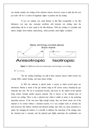 35
you should consider dry etching of the substrate instead. However, keep in mind that the cost
per wafer will be 1-2 orders of magnitude higher to perform the dry etching
If you are making very small features in thin films (comparable to the film
thickness), you may also encounter problems with isotropic wet etching, since the
undercutting will be at least equal to the film thickness. With dry etching it is possible etch
almost straight down without undercutting, which provides much higher resolution.
Figure 1: Difference between anisotropic and isotropic wet etching.
 Dry etching:
The dry etching technology can split in three separate classes called reactive ion
etching (RIE), sputter etching, and vapor phase etching.
In RIE, the substrate is placed inside a reactor in which several gases are
introduced. Plasma is struck in the gas mixture using an RF power source, breaking the gas
molecules into ions. The ion is accelerated towards, and reacts at, the surface of the material
being etched, forming another gaseous material. This is known as the chemical part of
reactive ion etching. There is also a physical part which is similar in nature to the sputtering
deposition process. If the ions have high enough energy, they can knock atoms out of the
material to be etched without a chemical reaction. It is very complex tasks to develop dry
etch processes that balance chemical and physical etching, since there are many parameters to
adjust. By changing the balance it is possible to influence the anisotropy of the etching, since
the chemical part is isotropic and the physical part highly anisotropic the combination can
 