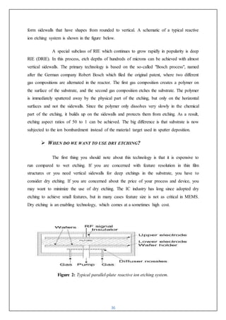 36
form sidewalls that have shapes from rounded to vertical. A schematic of a typical reactive
ion etching system is shown in the figure below.
A special subclass of RIE which continues to grow rapidly in popularity is deep
RIE (DRIE). In this process, etch depths of hundreds of microns can be achieved with almost
vertical sidewalls. The primary technology is based on the so-called "Bosch process", named
after the German company Robert Bosch which filed the original patent, where two different
gas compositions are alternated in the reactor. The first gas composition creates a polymer on
the surface of the substrate, and the second gas composition etches the substrate. The polymer
is immediately sputtered away by the physical part of the etching, but only on the horizontal
surfaces and not the sidewalls. Since the polymer only dissolves very slowly in the chemical
part of the etching, it builds up on the sidewalls and protects them from etching. As a result,
etching aspect ratios of 50 to 1 can be achieved. The big difference is that substrate is now
subjected to the ion bombardment instead of the material target used in sputter deposition.
 WHEN DO WE WANT TO USE DRY ETCHING?
The first thing you should note about this technology is that it is expensive to
run compared to wet etching. If you are concerned with feature resolution in thin film
structures or you need vertical sidewalls for deep etchings in the substrate, you have to
consider dry etching. If you are concerned about the price of your process and device, you
may want to minimize the use of dry etching. The IC industry has long since adopted dry
etching to achieve small features, but in many cases feature size is not as critical in MEMS.
Dry etching is an enabling technology, which comes at a sometimes high cost.
Figure 2: Typical parallel-plate reactive ion etching system.
 