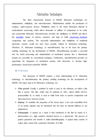 37
Fabrication Technologies
The three characteristic features of MEMS fabrication technologies are
miniaturization, multiplicity, and microelectronics. Miniaturization enables the production of
compact, quick-response devices. Multiplicity refers to the batch fabrication inherent in
semiconductor processing, which allows thousands or millions of components to be easily
and concurrently fabricated. Microelectronics provides the intelligence to MEMS and allows
the monolithic merger of sensors, actuators, and logic to build closed-loop feedback
components and systems. The successful miniaturization and multiplicity of traditional
electronics systems would not have been possible without IC fabrication technology.
Therefore, IC fabrication technology, or microfabrication, has so far been the primary
enabling technology for the development of MEMS. Microfabrication provides a powerful
tool for batch processing and miniaturization of mechanical systems into a dimensional
domain not accessible by conventional techniques. Furthermore, microfabrication provides an
opportunity for integration of mechanical systems with electronics to develop high-
performance closed-loop-controlled MEMS.
 ICFabrication:
Any discussion of MEMS requires a basic understanding of IC fabrication
technology, or microfabrication, the primary enabling technology for the development of
MEMS. The major steps in IC fabrication technology are:
 Film growth: Usually, a polished Si wafer is used as the substrate, on which a thin
film is grown. The film, which may be epitaxial Si, SiO2, silicon nitride (Si3N4),
polycrystalline Si, or metal, is used to build both active or passive components and
interconnections between circuits.
 Doping: To modulate the properties of the device layer, a low and controllable level
of an atomic impurity may be introduced into the layer by thermal diffusion or ion
implantation.
 Lithography: A pattern on a mask is then transferred to the film by means of a
photosensitive (i.e., light sensitive) chemical known as a photoresist. The process of
pattern generation and transfer is called photolithography. A typical mask consists of
a glass plate coated with a patterned chromium (Cr) film.
 