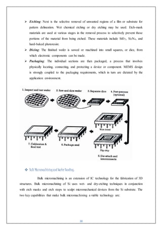 38
 Etching: Next is the selective removal of unwanted regions of a film or substrate for
pattern delineation. Wet chemical etching or dry etching may be used. Etch-mask
materials are used at various stages in the removal process to selectively prevent those
portions of the material from being etched. These materials include SiO2, Si3N4, and
hard-baked photoresist.
 Dicing: The finished wafer is sawed or machined into small squares, or dice, from
which electronic components can be made.
 Packaging: The individual sections are then packaged, a process that involves
physically locating, connecting, and protecting a device or component. MEMS design
is strongly coupled to the packaging requirements, which in turn are dictated by the
application environment.
 Bulk Micromachiningand WaferBonding:
Bulk micromachining is an extension of IC technology for the fabrication of 3D
structures. Bulk micromachining of Si uses wet- and dry-etching techniques in conjunction
with etch masks and etch stops to sculpt micromechanical devices from the Si substrate. The
two key capabilities that make bulk micromachining a viable technology are:
 