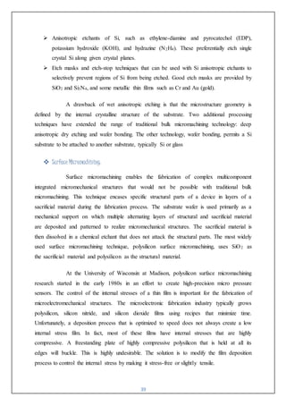 39
 Anisotropic etchants of Si, such as ethylene-diamine and pyrocatechol (EDP),
potassium hydroxide (KOH), and hydrazine (N2H4). These preferentially etch single
crystal Si along given crystal planes.
 Etch masks and etch-stop techniques that can be used with Si anisotropic etchants to
selectively prevent regions of Si from being etched. Good etch masks are provided by
SiO2 and Si3N4, and some metallic thin films such as Cr and Au (gold).
A drawback of wet anisotropic etching is that the microstructure geometry is
defined by the internal crystalline structure of the substrate. Two additional processing
techniques have extended the range of traditional bulk micromachining technology: deep
anisotropic dry etching and wafer bonding. The other technology, wafer bonding, permits a Si
substrate to be attached to another substrate, typically Si or glass
 Surface Micromachining:
Surface micromachining enables the fabrication of complex multicomponent
integrated micromechanical structures that would not be possible with traditional bulk
micromachining. This technique encases specific structural parts of a device in layers of a
sacrificial material during the fabrication process. The substrate wafer is used primarily as a
mechanical support on which multiple alternating layers of structural and sacrificial material
are deposited and patterned to realize micromechanical structures. The sacrificial material is
then dissolved in a chemical etchant that does not attack the structural parts. The most widely
used surface micromachining technique, polysilicon surface micromachining, uses SiO2 as
the sacrificial material and polysilicon as the structural material.
At the University of Wisconsin at Madison, polysilicon surface micromachining
research started in the early 1980s in an effort to create high-precision micro pressure
sensors. The control of the internal stresses of a thin film is important for the fabrication of
microelectromechanical structures. The microelectronic fabrication industry typically grows
polysilicon, silicon nitride, and silicon dioxide films using recipes that minimize time.
Unfortunately, a deposition process that is optimized to speed does not always create a low
internal stress film. In fact, most of these films have internal stresses that are highly
compressive. A freestanding plate of highly compressive polysilicon that is held at all its
edges will buckle. This is highly undesirable. The solution is to modify the film deposition
process to control the internal stress by making it stress-free or slightly tensile.
 