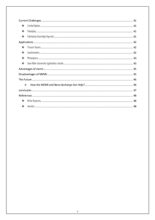 4
Current Challenges..................................................................................................................... 41
 Limited Options: ..................................................................................................................... 41
 Packaging: ........................................................................................................................... 41
 Fabrication Knowledge Required:..................................................................................................... 41
Applications ............................................................................................................................... 42
 Pressure Sensors:..................................................................................................................... 42
 Accelerometers: ...................................................................................................................... 42
 Microengines:......................................................................................................................... 43
 Some Other Commercial applications include:........................................................................................ 43
Advantages of mems :................................................................................................................. 45
Disadvantages of MEMS :............................................................................................................ 45
The Future ................................................................................................................................. 46
 How the MEMS and Nano Exchange Can Help?.............................................................. 46
conclusion.................................................................................................................................. 47
References................................................................................................................................. 48
 Online Resources: ..................................................................................................................... 48
 Journals: ............................................................................................................................. 48
 