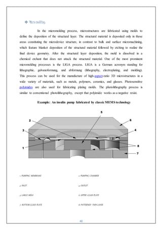 40
 Micro molding:
In the micromolding process, microstructures are fabricated using molds to
define the deposition of the structural layer. The structural material is deposited only in those
areas constituting the microdevice structure, in contrast to bulk and surface micromachining,
which feature blanket deposition of the structural material followed by etching to realize the
final device geometry. After the structural layer deposition, the mold is dissolved in a
chemical etchant that does not attack the structural material. One of the most prominent
micromolding processes is the LIGA process. LIGA is a German acronym standing for
lithographie, galvanoformung, und abformung (lithography, electroplating, and molding).
This process can be used for the manufacture of high-aspect-ratio 3D microstructures in a
wide variety of materials, such as metals, polymers, ceramics, and glasses. Photosensitive
polyimides are also used for fabricating plating molds. The photolithography process is
similar to conventional photolithography, except that polyimide works as a negative resist.
Example: An insulin pump fabricated by classic MEMS technology
1. PUMPING MEMBRANE 2. PUMPING CHAMBER
3. INLET 4. OUTLET
5. LARGE MESA 6. UPPER GLASS PLATE
7. BOTTOM GLASS PLATE 8. PATTERNED THIN LAYER
 