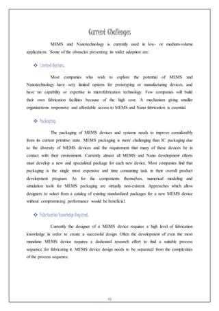41
Current Challenges
MEMS and Nanotechnology is currently used in low- or medium-volume
applications. Some of the obstacles preventing its wider adoption are:
 Limited Options:
Most companies who wish to explore the potential of MEMS and
Nanotechnology have very limited options for prototyping or manufacturing devices, and
have no capability or expertise in microfabrication technology. Few companies will build
their own fabrication facilities because of the high cost. A mechanism giving smaller
organizations responsive and affordable access to MEMS and Nano fabrication is essential.
 Packaging:
The packaging of MEMS devices and systems needs to improve considerably
from its current primitive state. MEMS packaging is more challenging than IC packaging due
to the diversity of MEMS devices and the requirement that many of these devices be in
contact with their environment. Currently almost all MEMS and Nano development efforts
must develop a new and specialized package for each new device. Most companies find that
packaging is the single most expensive and time consuming task in their overall product
development program. As for the components themselves, numerical modeling and
simulation tools for MEMS packaging are virtually non-existent. Approaches which allow
designers to select from a catalog of existing standardized packages for a new MEMS device
without compromising performance would be beneficial.
 Fabrication Knowledge Required:
Currently the designer of a MEMS device requires a high level of fabrication
knowledge in order to create a successful design. Often the development of even the most
mundane MEMS device requires a dedicated research effort to find a suitable process
sequence for fabricating it. MEMS device design needs to be separated from the complexities
of the process sequence.
 
