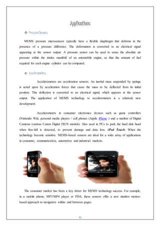 42
Applications
 PressureSensors:
MEMS pressure microsensors typically have a flexible diaphragm that deforms in the
presence of a pressure difference. The deformation is converted to an electrical signal
appearing at the sensor output. A pressure sensor can be used to sense the absolute air
pressure within the intake manifold of an automobile engine, so that the amount of fuel
required for each engine cylinder can be computed.
 Accelerometers:
Accelerometers are acceleration sensors. An inertial mass suspended by springs
is acted upon by acceleration forces that cause the mass to be deflected from its initial
position. This deflection is converted to an electrical signal, which appears at the sensor
output. The application of MEMS technology to accelerometers is a relatively new
development.
Accelerometers in consumer electronics devices such as game controllers
(Nintendo Wii), personal media players / cell phones (Apple iPhone ) and a number of Digital
Cameras (various Canon Digital IXUS models). Also used in PCs to park the hard disk head
when free-fall is detected, to prevent damage and data loss. iPod Touch: When the
technology become sensitive. MEMS-based sensors are ideal for a wide array of applications
in consumer, communication, automotive and industrial markets.
The consumer market has been a key driver for MEMS technology success. For example,
in a mobile phone, MP3/MP4 player or PDA, these sensors offer a new intuitive motion-
based approach to navigation within and between pages.
 
