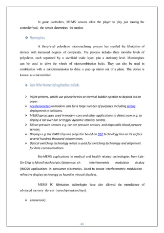 43
In game controllers, MEMS sensors allow the player to play just moving the
controller/pad; the sensor determines the motion.
 Microengines:
A three-level polysilicon micromachining process has enabled the fabrication of
devices with increased degrees of complexity. The process includes three movable levels of
polysilicon, each separated by a sacrificial oxide layer, plus a stationary level. Microengines
can be used to drive the wheels of microcombination locks. They can also be used in
combination with a microtransmission to drive a pop-up mirror out of a plane. This device is
known as a micromirror.
 Some OtherCommercial applicationsinclude:
 Inkjet printers, which use piezoelectrics or thermal bubble ejection to deposit ink on
paper.
 Accelerometers in modern cars for a large number of purposes including airbag
deployment in collisions.
 MEMS gyroscopes used in modern cars and other applications to detect yaw; e.g. to
deploy a roll over bar or trigger dynamic stability control.
 Silicon pressure sensors e.g. car tire pressure sensors, and disposable blood pressure
sensors.
 Displays e.g. the DMD chip in a projector based on DLP technology has on its surface
several hundred thousand micromirrors.
 Optical switching technology which is used for switching technology and alignment
for data communications.
Bio-MEMS applications in medical and health related technologies from Lab-
On-Chip to MicroTotalAnalysis (biosensor, ch Interferometric modulator display
(IMOD) applications in consumer electronics. Used to create interferometric modulation -
reflective display technology as found in mirasol displays.
MEMS IC fabrication technologies have also allowed the manufacture of
advanced memory devices (nanochips/microchips).
 emosensor).
 