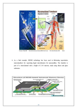 44
 As a final example, MEMS technology has been used in fabricating vaporization
microchambers for vaporizing liquid microthrusters for nanosatellites. The chamber is
part of a microchannel with a height of 2-10 microns, made using silicon and glass
substrates
 