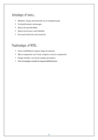 45
Advantages of mems :
 Minimize energy and materials use in manufacturing
 Cost/performance advantages
 Improved reproducibility
 Improved accuracy and reliability
 Increased selectivity and sensitivity
Disadvantages of MEMS :
 Farm establishment requires huge investments
 Micro-components are Costly compare to macro-components
 Design includes very much complex procedures
 Prior knowledgeisneeded to integrateMEMSdevices
 
