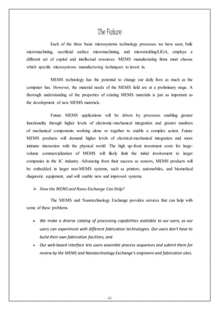 46
The Future
Each of the three basic microsystems technology processes we have seen, bulk
micromachining, sacrificial surface micromachining, and micromolding/LIGA, employs a
different set of capital and intellectual resources. MEMS manufacturing firms must choose
which specific microsystems manufacturing techniques to invest in.
MEMS technology has the potential to change our daily lives as much as the
computer has. However, the material needs of the MEMS field are at a preliminary stage. A
thorough understanding of the properties of existing MEMS materials is just as important as
the development of new MEMS materials.
Future MEMS applications will be driven by processes enabling greater
functionality through higher levels of electronic-mechanical integration and greater numbers
of mechanical components working alone or together to enable a complex action. Future
MEMS products will demand higher levels of electrical-mechanical integration and more
intimate interaction with the physical world. The high up-front investment costs for large-
volume commercialization of MEMS will likely limit the initial involvement to larger
companies in the IC industry. Advancing from their success as sensors, MEMS products will
be embedded in larger non-MEMS systems, such as printers, automobiles, and biomedical
diagnostic equipment, and will enable new and improved systems.
 How the MEMS and Nano Exchange Can Help?
The MEMS and Nanotechnology Exchange provides services that can help with
some of these problems.
 We make a diverse catalog of processing capabilities available to our users, so our
users can experiment with different fabrication technologies. Our users don't have to
build their own fabrication facilities, and
 Our web-based interface lets users assemble process sequences and submit them for
review by the MEMS and Nanotechnology Exchange's engineers and fabrication sites.
 