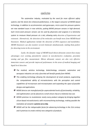 47
conclusion
The automotive industry, motivated by the need for more efficient safety
systems and the desire for enhanced performance, is the largest consumer of MEMS-based
technology. In addition to accelerometers and gyroscopes, micro-sized tire pressure systems
are now standard issues in new vehicles, putting MEMS pressure sensors in high demand.
Such micro-sized pressure sensors can be used by physicians and surgeons in a telemetry
system to measure blood pressure at a stet, allowing early detection of hypertension and
restenosis. Alternatively, the detection of bio molecules can benefit most from MEMS-based
biosensors. Medical applications include the detection of DNA sequences and metabolites.
MEMS biosensors can also monitor several chemicals simultaneously, making them perfect
for detecting toxins in the environment.
Lastly, the dynamic range of MEMS based silicon ultrasonic sensors have many
advantages over existing piezoelectric sensors in non-destructive evaluation, proximity
sensing and gas flow measurement. Silicon ultrasonic sensors are also very effective
immersion sensors and provide improved performance in the areas of medical imaging and
liquid level detection.
The medical, wireless technology, biotechnology, computer, automotive and
aerospace industries are only a few that will benefit greatly from MEMS.
This enabling technology allowing the development of smart products, augmenting
the computational ability of microelectronics with the perception and control
capabilities of microsensors and microactuators and expanding the space of possible
designs and applications.
MEMS devices are manufactured for unprecedented levels of functionality, reliability,
and sophistication can be placed on a small silicon chip at a relatively low cost.
MEMS promises to revolutionize nearly every product category by bringing together
silicon-based microelectronics with micromachining technology, making possible the
realization of complete systems-on-a-chip.
MEMS will be the indispensable factor for advancing technology in the 21st century
and it promises to create entirely new categories of products.
 