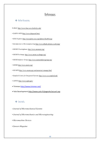 48
References
 Online Resources:
• BSAC http://www-bsac.eecs.berkeley.edu/
• DARPA MTO http://www.darpa.mil/mto/
• IEEE Explore http://ieeexplore.ieee.org/Xplore/DynWel.jsp
• Introduction to Microengineering http://www.dbanks.demon.co.uk/ueng/
• MEMS Clearinghouse http://www.memsnet.org/
• MEMS Exchange http://www.mems-exchange.org/
• MEMS Industry Group http://www.memsindustrygroup.org/
• MOSIS http://www.mosis.org/
• MUMPS http://www.memscap.com/memsrus/crmumps.html
• Stanford Centre for Integrated Systems http://www-cis.stanford.edu/
• USPTO http://www.uspto.gov/
• Trimmer http://www.trimmer.net/
• Yole Development http://www.yole.fr/pagesAn/accueil.asp
 Journals:
• Journal of Micromechanical Systems
• Journal of Micromechanics and Microengineering
• Micromachine Devices
• Sensors Magazine
 