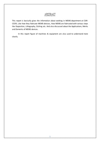 5
ABSTRACT
This report is basically gives the information about working in MEMS department at CSIR-
CEERI, Like how they fabricate MEMS devices, How MEMS are fabricated with various steps
like Deposition, Lithography, Etching etc. And also discussed about the Applications, Merits
and Demerits of MEMS devices.
In this report figure of machines & equipment are also used to understand more
clearly.
 