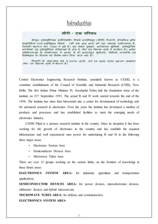 6
Introduction
Central Electronics Engineering Research Institute, popularly known as CEERI, is a
constitute establishment of the Council of Scientific and Industrial Research (CSIR), New
Delhi. The first Indian Prime Minister Pt. Jawaharlal Nehru laid the foundation stone of the
institute on 21st September 1953. The actual R and D work started towards the end of the
1958. The institute has since then blossomed into a center for development of technology and
for advanced research in electronics. Over the years the institute has developed a number of
products and processes and has established facilities to meet the emerging needs of
electronics industry.
CEERI Pilani is a pioneer research institute in the country. Since its inception it has been
working for the growth of electronics in the country and has establish the required
infrastructure and well experienced men power for undertaking R and D in the following
three major areas:
• Electronics System Area
• Semiconductor Devices Area
• Microwave Tubes Area
There are over 12 groups working on the various fields, on the frontiers of knowledge in
these thrust areas:
ELECTRONICS SYSTEM AREA: for industrial, agriculture and transportation
applications.
SEMICONDUCTOR DEVICES AREA: for power devices, microelectronics devices,
millimeter devices and hybrid microcircuits.
MICROWAVE TUBES AREA: for defense and communication.
ELECTRONICS SYSTEM AREA
 