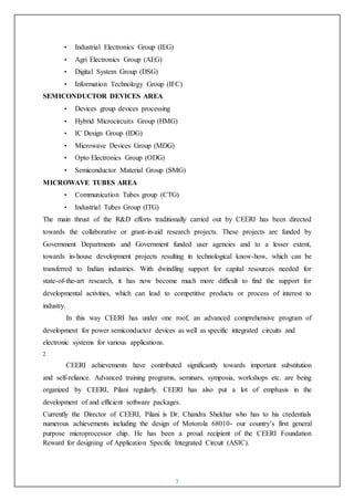 7
• Industrial Electronics Group (IEG)
• Agri Electronics Group (AEG)
• Digital System Group (DSG)
• Information Technology Group (IFC)
SEMICONDUCTOR DEVICES AREA
• Devices group devices processing
• Hybrid Microcircuits Group (HMG)
• IC Design Group (IDG)
• Microwave Devices Group (MDG)
• Opto Electronics Group (ODG)
• Semiconductor Material Group (SMG)
MICROWAVE TUBES AREA
• Communication Tubes group (CTG)
• Industrial Tubes Group (ITG)
The main thrust of the R&D efforts traditionally carried out by CEERI has been directed
towards the collaborative or grant-in-aid research projects. These projects are funded by
Government Departments and Government funded user agencies and to a lesser extent,
towards in-house development projects resulting in technological know-how, which can be
transferred to Indian industries. With dwindling support for capital resources needed for
state-of-the-art research, it has now become much more difficult to find the support for
developmental activities, which can lead to competitive products or process of interest to
industry.
In this way CEERI has under one roof, an advanced comprehensive program of
development for power semiconductor devices as well as specific integrated circuits and
electronic systems for various applications.
2
CEERI achievements have contributed significantly towards important substitution
and self-reliance. Advanced training programs, seminars, symposia, workshops etc. are being
organized by CEERI, Pilani regularly. CEERI has also put a lot of emphasis in the
development of and efficient software packages.
Currently the Director of CEERI, Pilani is Dr. Chandra Shekhar who has to his credentials
numerous achievements including the design of Motorola 68010- our country’s first general
purpose microprocessor chip. He has been a proud recipient of the CEERI Foundation
Reward for designing of Application Specific Integrated Circuit (ASIC).
 
