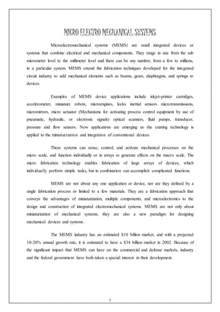 8
MICRO ELECTRO MECHANICAL SYSTEMS
Microelectromechanical systems (MEMS) are small integrated devices or
systems that combine electrical and mechanical components. They range in size from the sub
micrometer level to the millimeter level and there can be any number, from a few to millions,
in a particular system. MEMS extend the fabrication techniques developed for the integrated
circuit industry to add mechanical elements such as beams, gears, diaphragms, and springs to
devices.
Examples of MEMS device applications include inkjet-printer cartridges,
accelerometer, miniature robots, microengines, locks inertial sensors microtransmissions,
micromirrors, micro actuator (Mechanisms for activating process control equipment by use of
pneumatic, hydraulic, or electronic signals) optical scanners, fluid pumps, transducer,
pressure and flow sensors. New applications are emerging as the existing technology is
applied to the miniaturization and integration of conventional devices.
These systems can sense, control, and activate mechanical processes on the
micro scale, and function individually or in arrays to generate effects on the macro scale. The
micro fabrication technology enables fabrication of large arrays of devices, which
individually perform simple tasks, but in combination can accomplish complicated functions.
MEMS are not about any one application or device, nor are they defined by a
single fabrication process or limited to a few materials. They are a fabrication approach that
conveys the advantages of miniaturization, multiple components, and microelectronics to the
design and construction of integrated electromechanical systems. MEMS are not only about
miniaturization of mechanical systems; they are also a new paradigm for designing
mechanical devices and systems.
The MEMS industry has an estimated $10 billion market, and with a projected
10-20% annual growth rate, it is estimated to have a $34 billion market in 2002. Because of
the significant impact that MEMS can have on the commercial and defense markets, industry
and the federal government have both taken a special interest in their development.
 